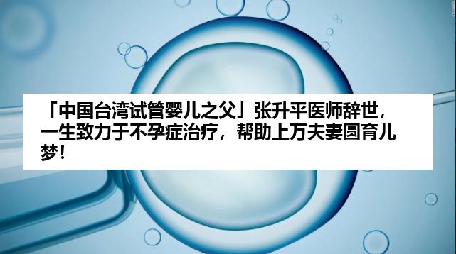 「中国台湾试管婴儿之父」张升平医师辞世，一生致力于不孕症治疗，帮助上万夫妻圆育儿梦！