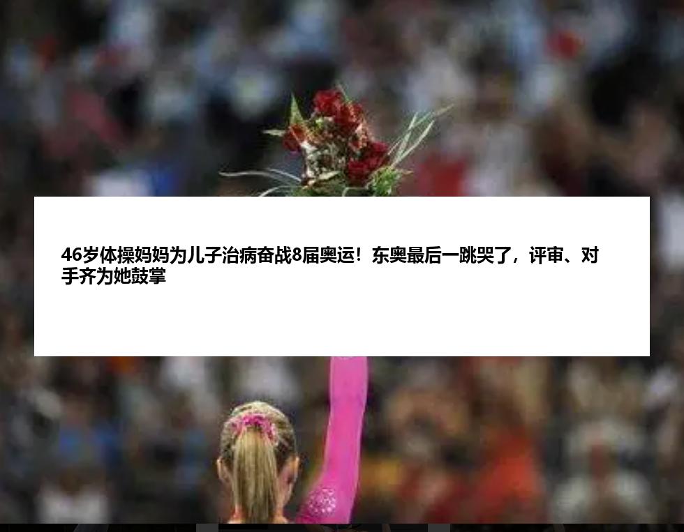 46岁体操妈妈为儿子治病奋战8届奥运！东奥最后一跳哭了，评审、对手齐为她鼓掌
