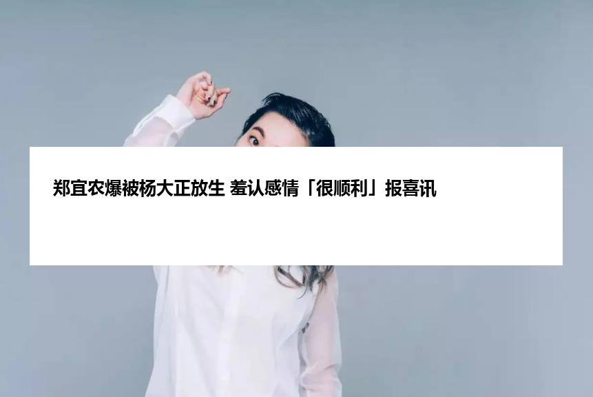 郑宜农爆被杨大正放生 羞认感情「很顺利」报喜讯