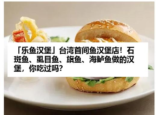 「乐鱼汉堡」台湾首间鱼汉堡店！石斑鱼、虱目鱼、旗鱼、海鲈鱼做的汉堡，你吃过吗？