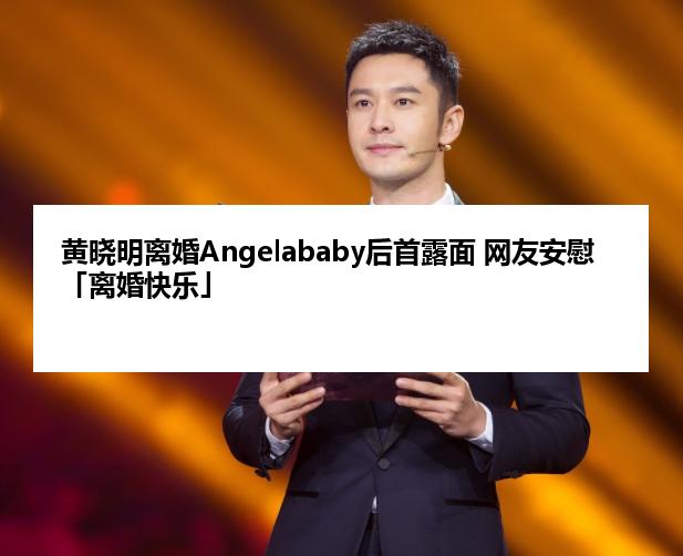 黄晓明离婚Angelababy后首露面 网友安慰「离婚快乐」
