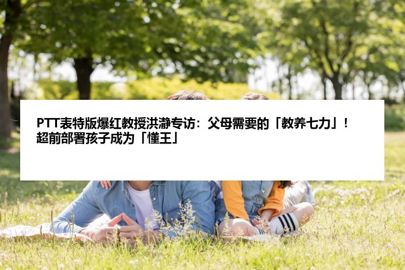 PTT表特版爆红教授洪瀞专访：父母需要的「教养七力」！超前部署孩子成为「懂王」