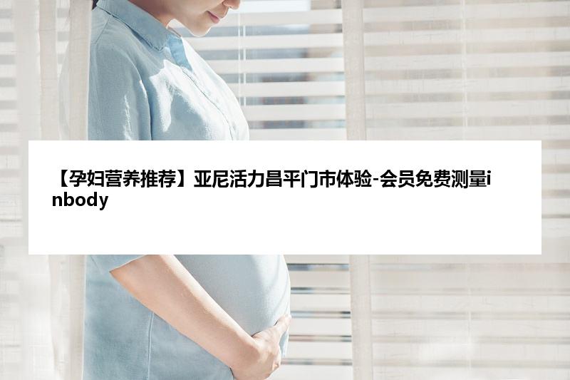 【孕妇营养推荐】亚尼活力昌平门市体验-会员免费测量inbody